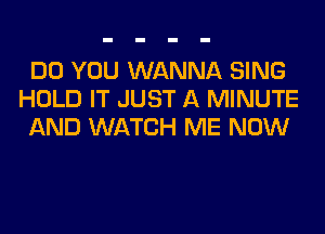 DO YOU WANNA SING
HOLD IT JUST A MINUTE
AND WATCH ME NOW