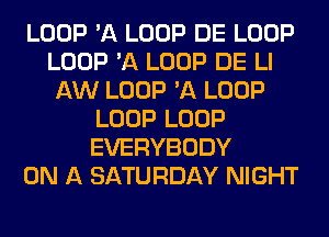 LOOP 'A LOOP DE LOOP
LOOP 'A LOOP DE LI
AW LOOP 'A LOOP
LOOP LOOP
EVERYBODY
ON A SATURDAY NIGHT