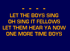 LET THE BOYS SING
0H SING IT FELLOWS
LET THEM HEAR YA NOW
ONE MORE TIME BOYS