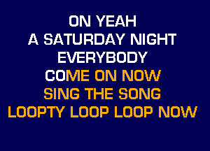 0N YEAH
A SATURDAY NIGHT
EVERYBODY
COME ON NOW
SING THE SONG
LOOPTY LOOP LOOP NOW