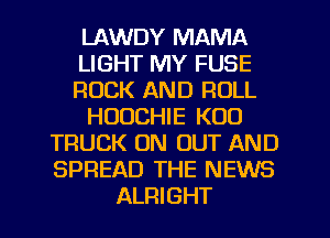 LAWDY MAMA
LIGHT MY FUSE
ROCK AND ROLL
HUUCHIE K00
TRUCK ON OUT AND
SPREAD THE NEWS
ALRIGHT