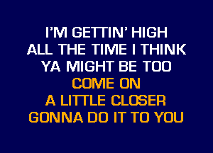 I'M GETTIN' HIGH
ALL THE TIME I THINK
YA MIGHT BE TOO
COME ON
A LITTLE CLOSER
GONNA DO IT TO YOU