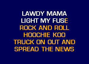 LAWDY MAMA
LIGHT MY FUSE
ROCK AND ROLL
HUUCHIE K00
TRUCK 0N OUT AND
SPREAD THE NEWS