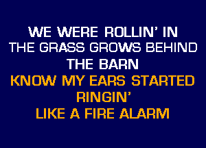 WE WERE RULLIN' IN
THE GRASS GROWS BEHIND

THE BARN
KNOW MY EARS STARTED
RINGIN'
LIKE A FIRE ALARM