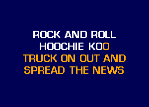 ROCK AND ROLL
HUUCHIE K00
TRUCK ON OUT AND
SPREAD THE NEWS
