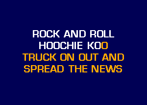 ROCK AND ROLL
HUUCHIE K00
TRUCK ON OUT AND
SPREAD THE NEWS