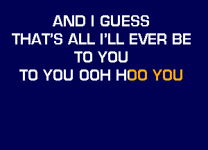 AND I GUESS
THAT'S ALL I'LL EVER BE
TO YOU
TO YOU 00H H00 YOU