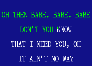 0H THEN BABE, BABE, BABE
DOW T YOU KNOW
THAT I NEED YOU, 0H
IT AIWT NO WAY