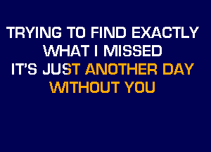 TRYING TO FIND EXACTLY
WHAT I MISSED

ITS JUST ANOTHER DAY
WITHOUT YOU