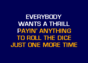 EVERYBODY
WANTS A THRILL
PAYIN' ANYTHING
TU ROLL THE DICE

JUST ONE MORE TIME