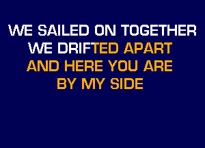 WE SAILED 0N TOGETHER
WE DRIFTED APART
AND HERE YOU ARE

BY MY SIDE