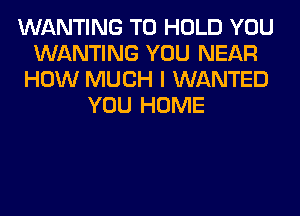 WANTING TO HOLD YOU
WANTING YOU NEAR
HOW MUCH I WANTED
YOU HOME