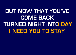 BUT NOW THAT YOU'VE
COME BACK
TURNED NIGHT INTO DAY
I NEED YOU TO STAY