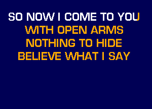 80 NOW I COME TO YOU
WITH OPEN ARMS
NOTHING TO HIDE

BELIEVE WHAT I SAY