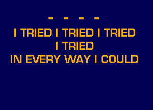 I TRIED I TRIED I TRIED
I TRIED
IN EVERY WAY I COULD