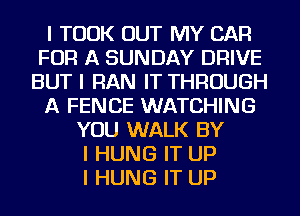 I TOOK OUT MY CAR
FOR A SUNDAY DRIVE
BUT I RAN IT THROUGH
A FENCE WATCHING
YOU WALK BY
I HUNG IT UP
I HUNG IT UP