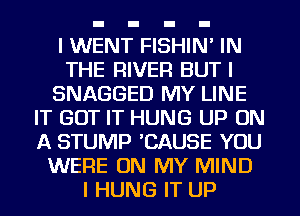 I WENT FISHIN' IN
THE RIVER BUT I
SNAGGED MY LINE
IT GOT IT HUNG UP ON
A STUMP 'CAUSE YOU
WERE ON MY MIND
I HUNG IT UP
