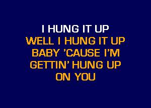 I HUNG IT UP
WELL I HUNG IT UP
BABY 'CAUSE I'M

GE'ITIN' HUNG UP
ON YOU
