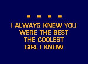 I ALWAYS KNEW YOU
WERE THE BEST
THE COOLEST

GIRLI KNOW

g