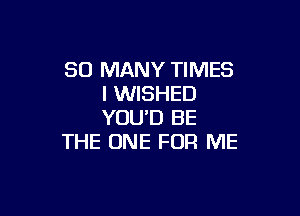 SO MANY TIMES
I WISHED

YOU'D BE
THE ONE FOR ME