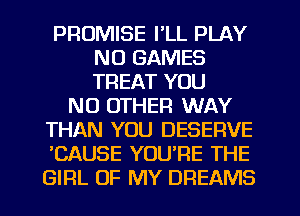 PROMISE I'LL PLAY
NO GAMES
TREAT YOU

NO OTHER WAY
THAN YOU DESERVE
'CAUSE YOU'RE THE
GIRL OF MY DREAMS
