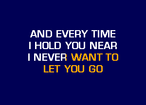 AND EVERY TIME
I HOLD YOU NEAR

I NEVER WANT TO
LET YOU GO