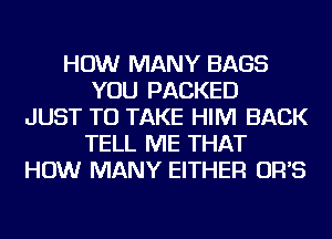 HOW MANY BAGS
YOU PACKED
JUST TO TAKE HIM BACK
TELL ME THAT
HOW MANY EITHER OR'S