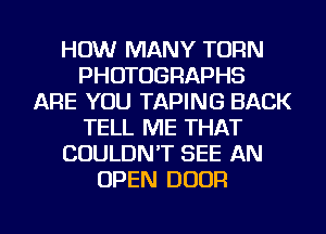 HOW MANY TURN
PHOTOGRAPHS
ARE YOU TAPING BACK
TELL ME THAT
COULDN'T SEE AN
OPEN DOOR