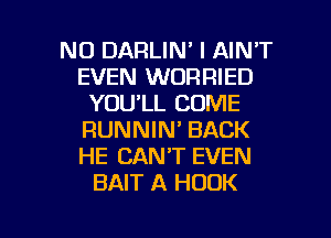 NO DARLIN' I AIN'T
EVEN WORRIED
YOU'LL COME
RUNNIN' BACK
HE CAN'T EVEN
BAIT A HOOK

g