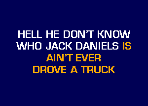 HELL HE DON'T KNOW
WHO JACK DANIELS IS
AIN'T EVER
DROVE A TRUCK