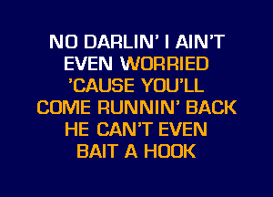 NO DARLIN' I AIN'T
EVEN WORRIED
'CAUSE YOU'LL

COME RUNNIN' BACK
HE CAN'T EVEN
BAIT A HOOK

g