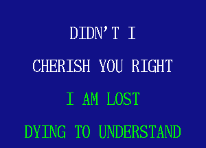 DIDW T I
CHERISH YOU RIGHT
I AM LOST
DYING TO UNDERSTAND