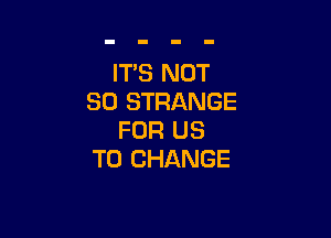 IT'S NOT
SO STRANGE

FOR US
TO CHANGE