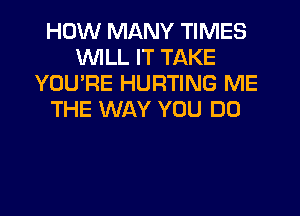 HOW MANY TIMES
WILL IT TAKE
YOU'RE HURTING ME
THE WAY YOU DO