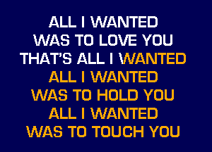 ALL I WANTED
WAS TO LOVE YOU
THATIS ALL I WANTED
ALL I WANTED
WAS TO HOLD YOU
ALL I WANTED
WAS T0 TOUCH YOU