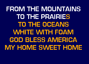 FROM THE MOUNTAINS
TO THE PRAIRIES
TO THE OCEANS
WHITE WITH FOAM
GOD BLESS AMERICA
MY HOME SWEET HOME