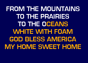 FROM THE MOUNTAINS
TO THE PRAIRIES
TO THE OCEANS
WHITE WITH FOAM
GOD BLESS AMERICA
MY HOME SWEET HOME