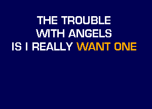 THE TROUBLE
WTH ANGELS
IS I REALLY WANT ONE