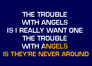 THE TROUBLE
WITH ANGELS

IS I REALLY WANT ONE
THE TROUBLE

WITH ANGELS
IS THEY'RE NEVER AROUND
