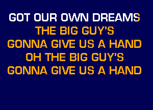 GOT OUR OWN DREAMS
THE BIG GUY'S
GONNA GIVE US A HAND
0H THE BIG GUY'S
GONNA GIVE US A HAND