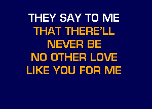 THEY SAY TO ME
THAT THERE'LL
NEVER BE
NO OTHER LOVE
LIKE YOU FOR ME

g