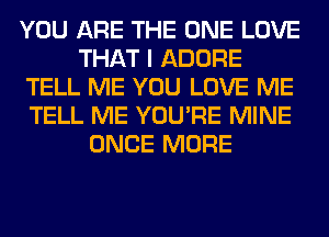 YOU ARE THE ONE LOVE
THAT I ADORE
TELL ME YOU LOVE ME
TELL ME YOU'RE MINE
ONCE MORE