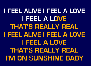 I FEEL ALIVE I FEEL A LOVE
I FEEL A LOVE

THAT'S REALLY REAL
I FEEL ALIVE I FEEL A LOVE

I FEEL A LOVE
THAT'S REALLY REAL
I'M ON SUNSHINE BABY