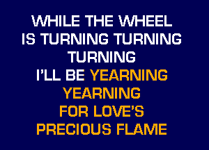 WHILE THE WHEEL
IS TURNING TURNING
TURNING
I'LL BE YEARNING
YEARNING
FOR LOVE'S
PRECIOUS FLAME