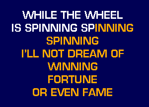 WHILE THE WHEEL
IS SPINNING SPINNING
SPINNING
I'LL NOT DREAM 0F
WINNING
FORTUNE
OR EVEN FAME