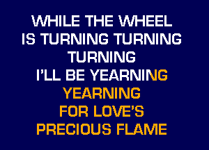 WHILE THE WHEEL
IS TURNING TURNING
TURNING
I'LL BE YEARNING
YEARNING
FOR LOVE'S
PRECIOUS FLAME