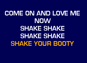 COME ON AND LOVE ME
NOW
SHAKE SHAKE
SHAKE SHAKE
SHAKE YOUR BOOTY