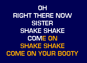 0H
RIGHT THERE NOW
SISTER
SHAKE SHAKE
COME ON
SHAKE SHAKE
COME ON YOUR BOOTY