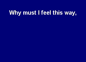 Why must I feel this way,