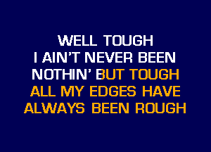 WELL TOUGH
I AIN'T NEVER BEEN
NOTHIN' BUT TOUGH
ALL MY EDGES HAVE
ALWAYS BEEN ROUGH
